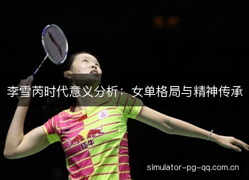 李雪芮时代意义分析:女单格局与精神传承 李雪芮时代意义分析:女单格局与精神传承