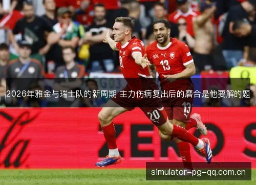 2026年雅金与瑞士队的新周期 主力伤病复出后的磨合是他要解的题