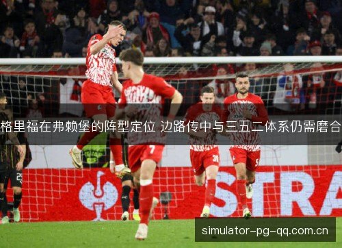 格里福在弗赖堡的阵型定位 边路传中与三五二体系仍需磨合 格里福在弗赖堡的阵型定位 边路传中与三五二体系仍需磨合